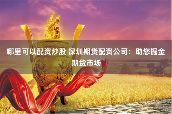 哪里可以配资炒股 深圳期货配资公司：助您掘金期货市场