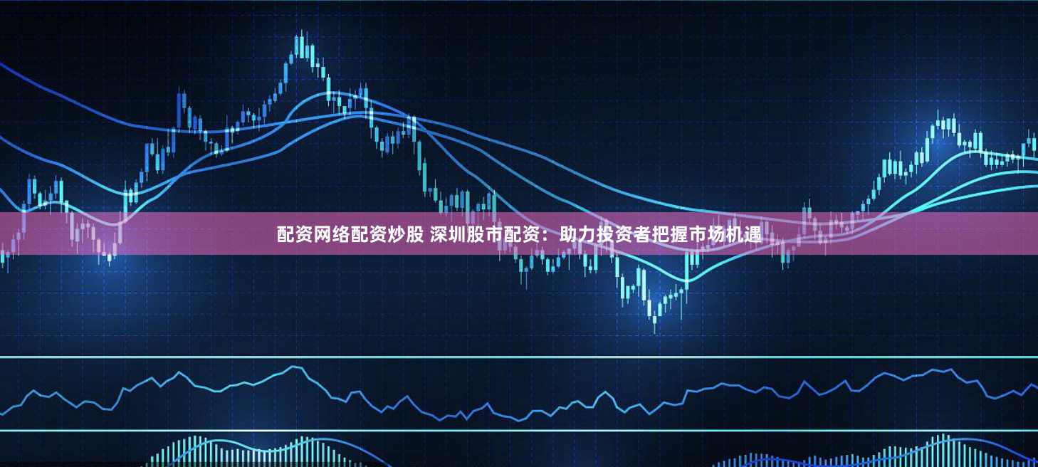 配资网络配资炒股 深圳股市配资：助力投资者把握市场机遇