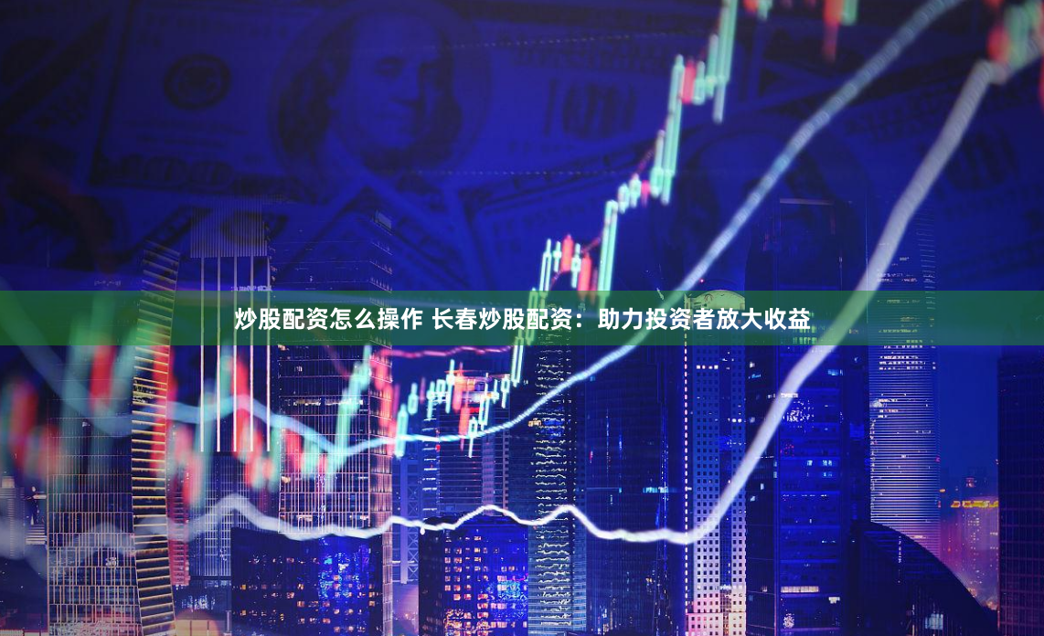 炒股配资怎么操作 长春炒股配资：助力投资者放大收益