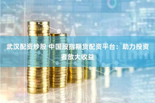 武汉配资炒股 中国股指期货配资平台：助力投资者放大收益