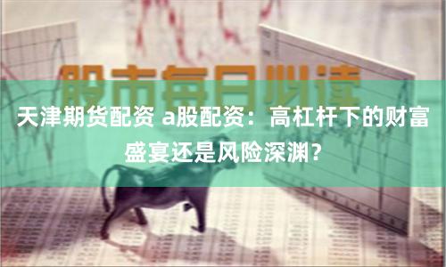 天津期货配资 a股配资：高杠杆下的财富盛宴还是风险深渊？