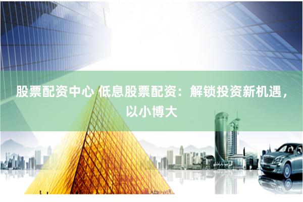 股票配资中心 低息股票配资：解锁投资新机遇，以小博大
