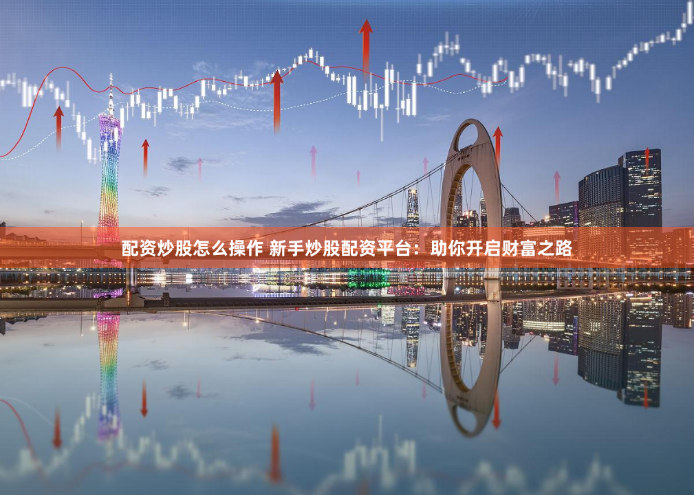 配资炒股怎么操作 新手炒股配资平台：助你开启财富之路
