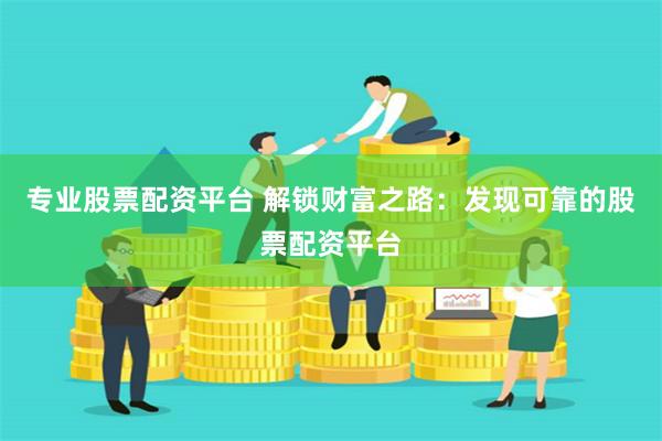 专业股票配资平台 解锁财富之路：发现可靠的股票配资平台