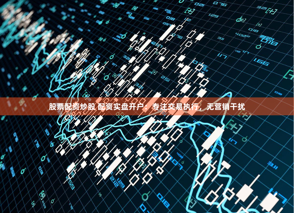 股票配资炒股 配资实盘开户：专注交易执行，无营销干扰