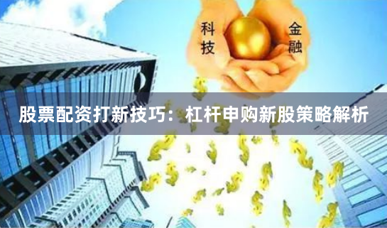 股票配资打新技巧：杠杆申购新股策略解析